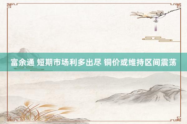 富余通 短期市场利多出尽 铜价或维持区间震荡