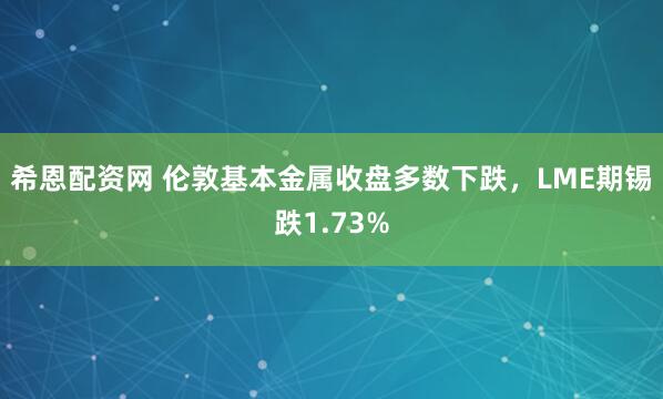 希恩配资网 伦敦基本金属收盘多数下跌，LME期锡跌1.73%