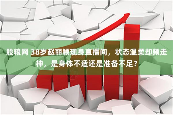 股粮网 38岁赵丽颖现身直播间，状态温柔却频走神，是身体不适还是准备不足？