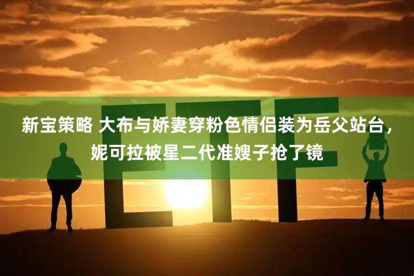 新宝策略 大布与娇妻穿粉色情侣装为岳父站台，妮可拉被星二代准嫂子抢了镜