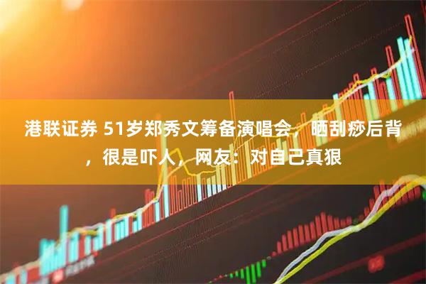 港联证券 51岁郑秀文筹备演唱会，晒刮痧后背，很是吓人，网友：对自己真狠