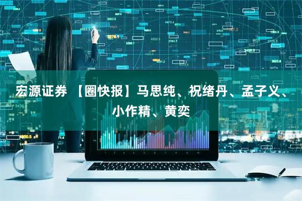 宏源证券 【圈快报】马思纯、祝绪丹、孟子义、小作精、黄奕