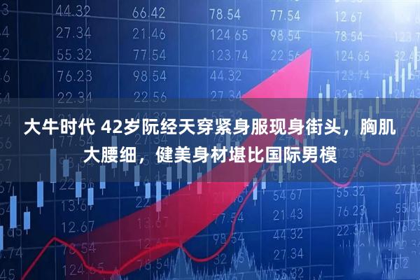 大牛时代 42岁阮经天穿紧身服现身街头，胸肌大腰细，健美身材堪比国际男模