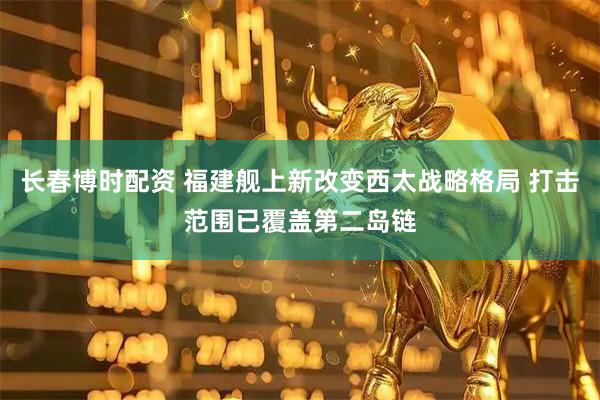 长春博时配资 福建舰上新改变西太战略格局 打击范围已覆盖第二岛链