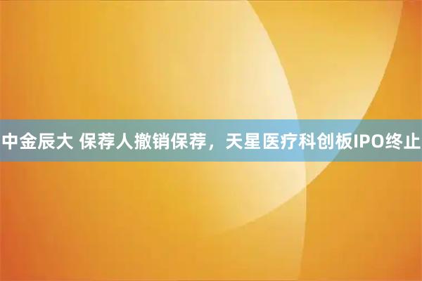 中金辰大 保荐人撤销保荐，天星医疗科创板IPO终止