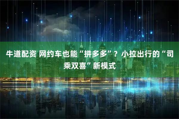 牛道配资 网约车也能“拼多多”？小拉出行的“司乘双喜”新模式
