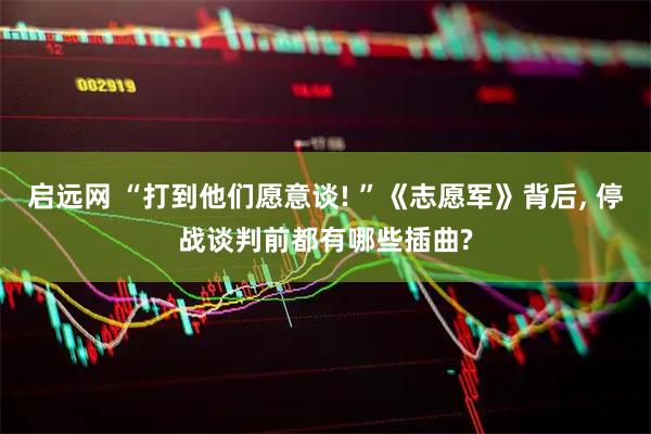 启远网 “打到他们愿意谈! ”《志愿军》背后, 停战谈判前都有哪些插曲?