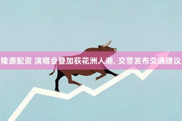 隆源配资 演唱会叠加荻花洲人潮, 交警发布交通建议