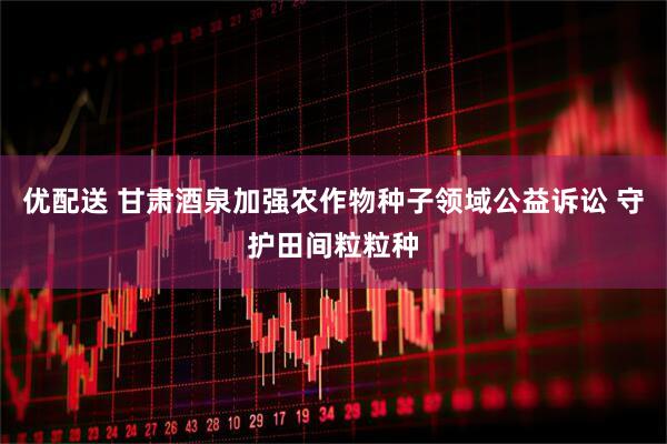 优配送 甘肃酒泉加强农作物种子领域公益诉讼 守护田间粒粒种