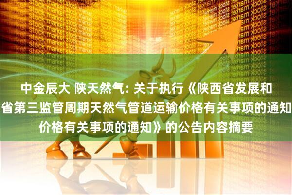中金辰大 陕天然气: 关于执行《陕西省发展和改革委员会关于我省第三监管周期天然气管道运输价格有关事项的通知》的公告内容摘要
