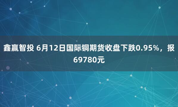 鑫赢智投 6月12日国际铜期货收盘下跌0.95%，报69780元