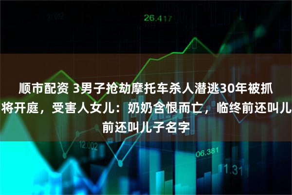 顺市配资 3男子抢劫摩托车杀人潜逃30年被抓，一审将开庭，受害人女儿：奶奶含恨而亡，临终前还叫儿子名字