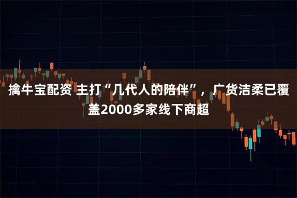 擒牛宝配资 主打“几代人的陪伴”，广货洁柔已覆盖2000多家线下商超