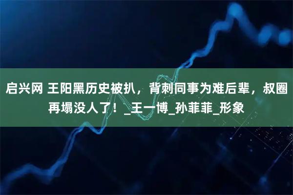 启兴网 王阳黑历史被扒，背刺同事为难后辈，叔圈再塌没人了！_王一博_孙菲菲_形象