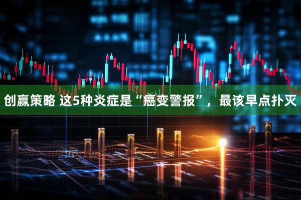 创赢策略 这5种炎症是“癌变警报”，最该早点扑灭